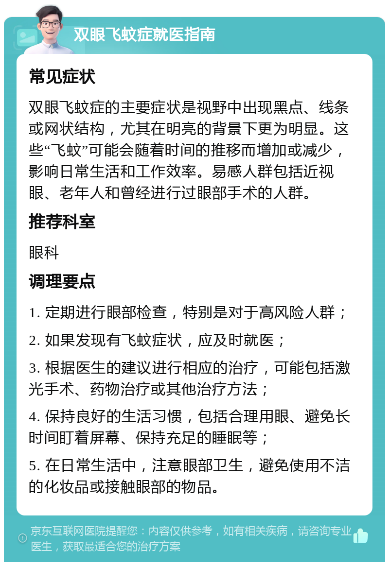 双眼飞蚊症就医指南 常见症状 双眼飞蚊症的主要症状是视野中出现黑点、线条或网状结构，尤其在明亮的背景下更为明显。这些“飞蚊”可能会随着时间的推移而增加或减少，影响日常生活和工作效率。易感人群包括近视眼、老年人和曾经进行过眼部手术的人群。 推荐科室 眼科 调理要点 1. 定期进行眼部检查，特别是对于高风险人群； 2. 如果发现有飞蚊症状，应及时就医； 3. 根据医生的建议进行相应的治疗，可能包括激光手术、药物治疗或其他治疗方法； 4. 保持良好的生活习惯，包括合理用眼、避免长时间盯着屏幕、保持充足的睡眠等； 5. 在日常生活中，注意眼部卫生，避免使用不洁的化妆品或接触眼部的物品。