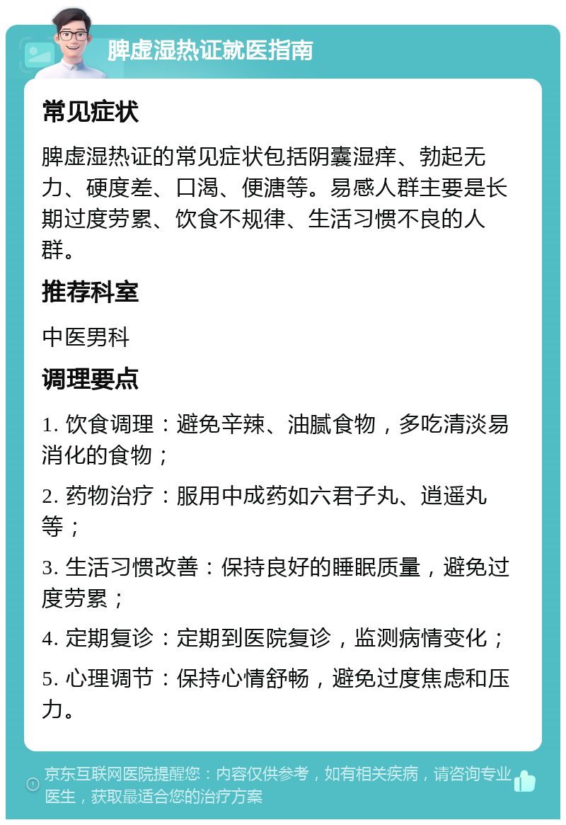 脾虚湿热证就医指南 常见症状 脾虚湿热证的常见症状包括阴囊湿痒、勃起无力、硬度差、口渴、便溏等。易感人群主要是长期过度劳累、饮食不规律、生活习惯不良的人群。 推荐科室 中医男科 调理要点 1. 饮食调理：避免辛辣、油腻食物，多吃清淡易消化的食物； 2. 药物治疗：服用中成药如六君子丸、逍遥丸等； 3. 生活习惯改善：保持良好的睡眠质量，避免过度劳累； 4. 定期复诊：定期到医院复诊，监测病情变化； 5. 心理调节：保持心情舒畅，避免过度焦虑和压力。