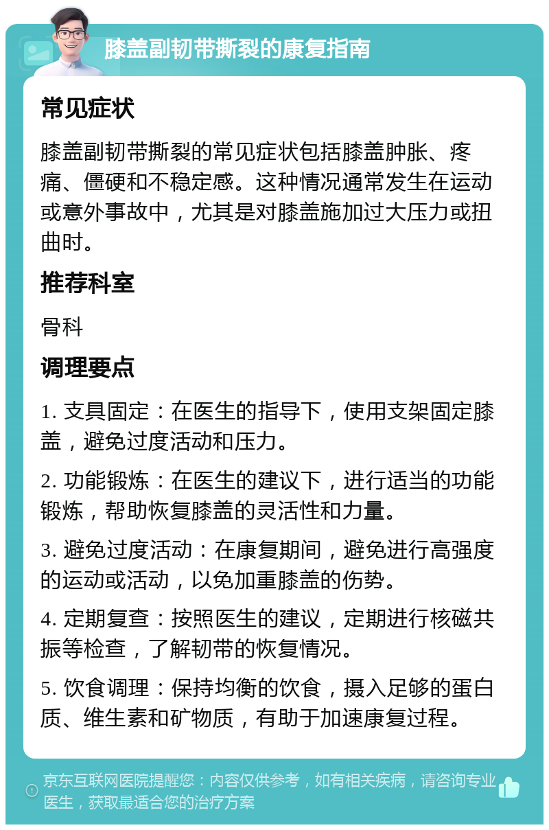 膝盖副韧带撕裂的康复指南 常见症状 膝盖副韧带撕裂的常见症状包括膝盖肿胀、疼痛、僵硬和不稳定感。这种情况通常发生在运动或意外事故中，尤其是对膝盖施加过大压力或扭曲时。 推荐科室 骨科 调理要点 1. 支具固定：在医生的指导下，使用支架固定膝盖，避免过度活动和压力。 2. 功能锻炼：在医生的建议下，进行适当的功能锻炼，帮助恢复膝盖的灵活性和力量。 3. 避免过度活动：在康复期间，避免进行高强度的运动或活动，以免加重膝盖的伤势。 4. 定期复查：按照医生的建议，定期进行核磁共振等检查，了解韧带的恢复情况。 5. 饮食调理：保持均衡的饮食，摄入足够的蛋白质、维生素和矿物质，有助于加速康复过程。