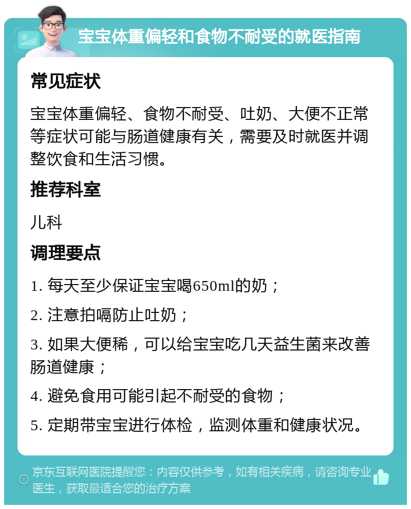 宝宝体重偏轻和食物不耐受的就医指南 常见症状 宝宝体重偏轻、食物不耐受、吐奶、大便不正常等症状可能与肠道健康有关，需要及时就医并调整饮食和生活习惯。 推荐科室 儿科 调理要点 1. 每天至少保证宝宝喝650ml的奶； 2. 注意拍嗝防止吐奶； 3. 如果大便稀，可以给宝宝吃几天益生菌来改善肠道健康； 4. 避免食用可能引起不耐受的食物； 5. 定期带宝宝进行体检，监测体重和健康状况。