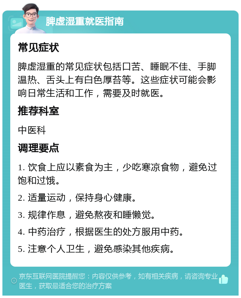 脾虚湿重就医指南 常见症状 脾虚湿重的常见症状包括口苦、睡眠不佳、手脚温热、舌头上有白色厚苔等。这些症状可能会影响日常生活和工作，需要及时就医。 推荐科室 中医科 调理要点 1. 饮食上应以素食为主，少吃寒凉食物，避免过饱和过饿。 2. 适量运动，保持身心健康。 3. 规律作息，避免熬夜和睡懒觉。 4. 中药治疗，根据医生的处方服用中药。 5. 注意个人卫生，避免感染其他疾病。