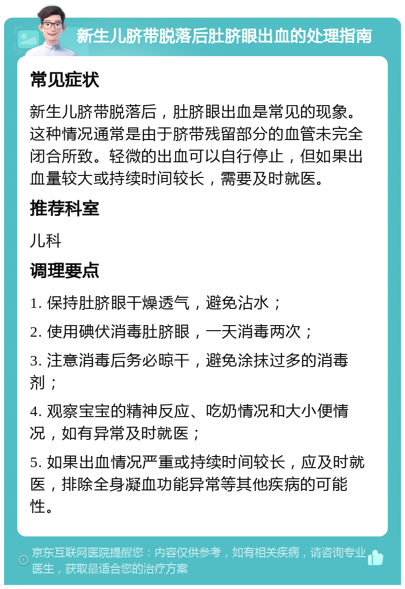 新生儿脐带脱落后肚脐眼出血的处理指南 常见症状 新生儿脐带脱落后，肚脐眼出血是常见的现象。这种情况通常是由于脐带残留部分的血管未完全闭合所致。轻微的出血可以自行停止，但如果出血量较大或持续时间较长，需要及时就医。 推荐科室 儿科 调理要点 1. 保持肚脐眼干燥透气，避免沾水； 2. 使用碘伏消毒肚脐眼，一天消毒两次； 3. 注意消毒后务必晾干，避免涂抹过多的消毒剂； 4. 观察宝宝的精神反应、吃奶情况和大小便情况，如有异常及时就医； 5. 如果出血情况严重或持续时间较长，应及时就医，排除全身凝血功能异常等其他疾病的可能性。