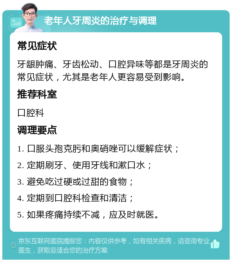 老年人牙周炎的治疗与调理 常见症状 牙龈肿痛、牙齿松动、口腔异味等都是牙周炎的常见症状，尤其是老年人更容易受到影响。 推荐科室 口腔科 调理要点 1. 口服头孢克肟和奥硝唑可以缓解症状； 2. 定期刷牙、使用牙线和漱口水； 3. 避免吃过硬或过甜的食物； 4. 定期到口腔科检查和清洁； 5. 如果疼痛持续不减，应及时就医。