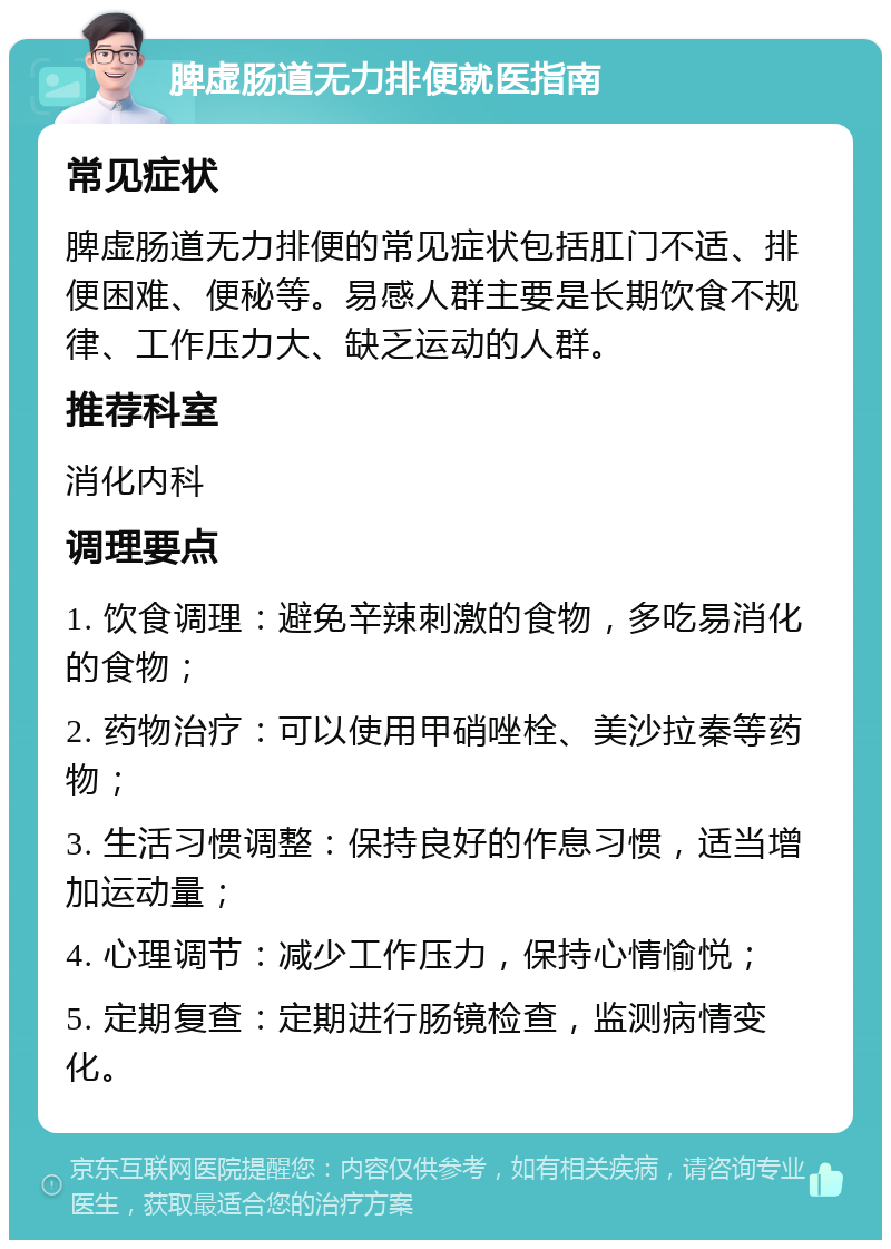 脾虚肠道无力排便就医指南 常见症状 脾虚肠道无力排便的常见症状包括肛门不适、排便困难、便秘等。易感人群主要是长期饮食不规律、工作压力大、缺乏运动的人群。 推荐科室 消化内科 调理要点 1. 饮食调理：避免辛辣刺激的食物，多吃易消化的食物； 2. 药物治疗：可以使用甲硝唑栓、美沙拉秦等药物； 3. 生活习惯调整：保持良好的作息习惯，适当增加运动量； 4. 心理调节：减少工作压力，保持心情愉悦； 5. 定期复查：定期进行肠镜检查，监测病情变化。