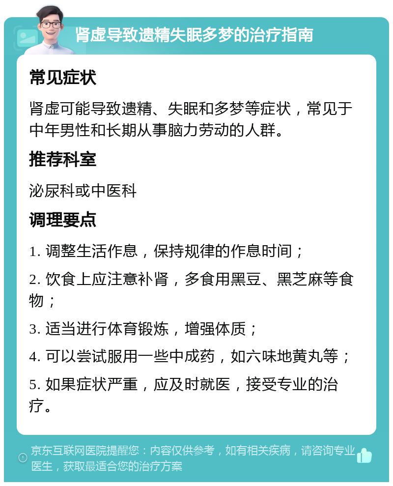 肾虚导致遗精失眠多梦的治疗指南 常见症状 肾虚可能导致遗精、失眠和多梦等症状，常见于中年男性和长期从事脑力劳动的人群。 推荐科室 泌尿科或中医科 调理要点 1. 调整生活作息，保持规律的作息时间； 2. 饮食上应注意补肾，多食用黑豆、黑芝麻等食物； 3. 适当进行体育锻炼，增强体质； 4. 可以尝试服用一些中成药，如六味地黄丸等； 5. 如果症状严重，应及时就医，接受专业的治疗。