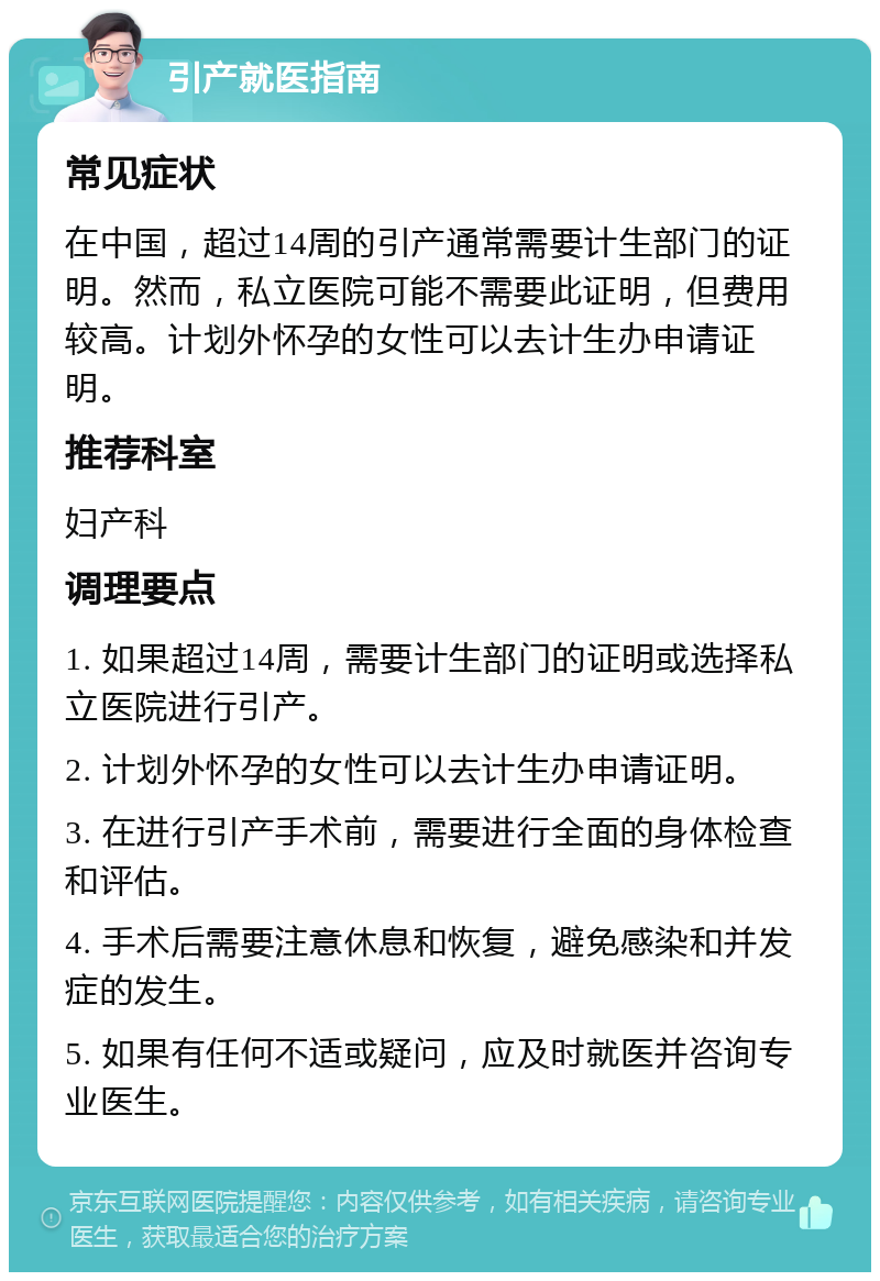 引产就医指南 常见症状 在中国，超过14周的引产通常需要计生部门的证明。然而，私立医院可能不需要此证明，但费用较高。计划外怀孕的女性可以去计生办申请证明。 推荐科室 妇产科 调理要点 1. 如果超过14周，需要计生部门的证明或选择私立医院进行引产。 2. 计划外怀孕的女性可以去计生办申请证明。 3. 在进行引产手术前，需要进行全面的身体检查和评估。 4. 手术后需要注意休息和恢复，避免感染和并发症的发生。 5. 如果有任何不适或疑问，应及时就医并咨询专业医生。