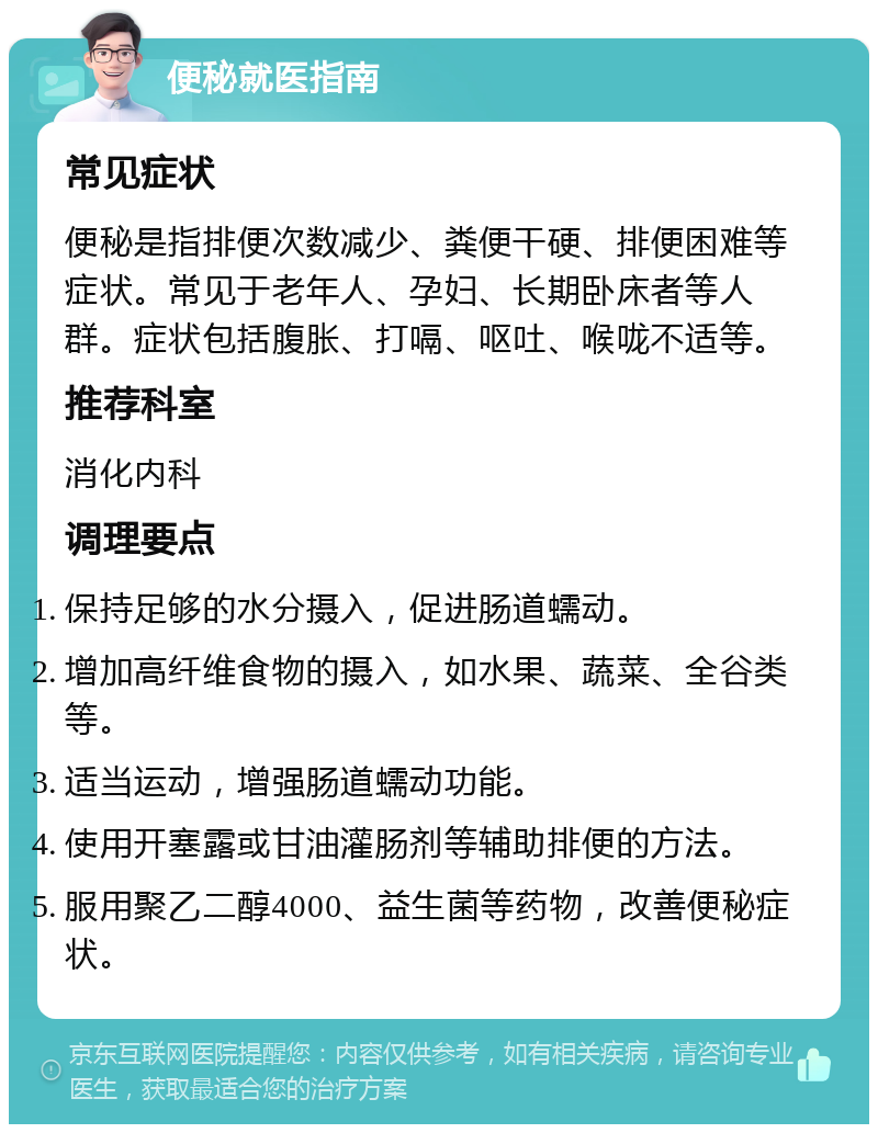 便秘就医指南 常见症状 便秘是指排便次数减少、粪便干硬、排便困难等症状。常见于老年人、孕妇、长期卧床者等人群。症状包括腹胀、打嗝、呕吐、喉咙不适等。 推荐科室 消化内科 调理要点 保持足够的水分摄入，促进肠道蠕动。 增加高纤维食物的摄入，如水果、蔬菜、全谷类等。 适当运动，增强肠道蠕动功能。 使用开塞露或甘油灌肠剂等辅助排便的方法。 服用聚乙二醇4000、益生菌等药物，改善便秘症状。