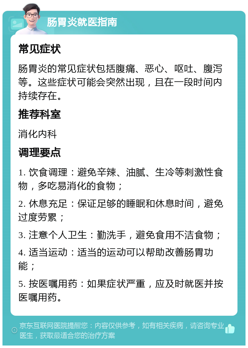 肠胃炎就医指南 常见症状 肠胃炎的常见症状包括腹痛、恶心、呕吐、腹泻等。这些症状可能会突然出现，且在一段时间内持续存在。 推荐科室 消化内科 调理要点 1. 饮食调理：避免辛辣、油腻、生冷等刺激性食物，多吃易消化的食物； 2. 休息充足：保证足够的睡眠和休息时间，避免过度劳累； 3. 注意个人卫生：勤洗手，避免食用不洁食物； 4. 适当运动：适当的运动可以帮助改善肠胃功能； 5. 按医嘱用药：如果症状严重，应及时就医并按医嘱用药。