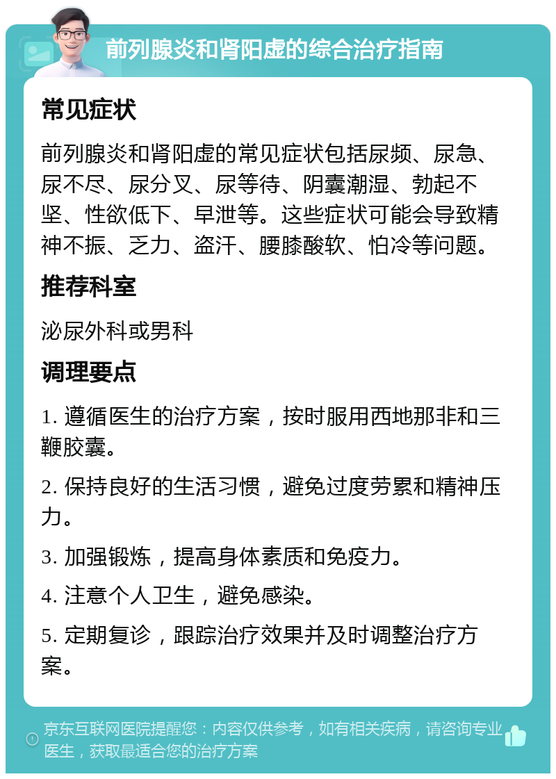 前列腺炎和肾阳虚的综合治疗指南 常见症状 前列腺炎和肾阳虚的常见症状包括尿频、尿急、尿不尽、尿分叉、尿等待、阴囊潮湿、勃起不坚、性欲低下、早泄等。这些症状可能会导致精神不振、乏力、盗汗、腰膝酸软、怕冷等问题。 推荐科室 泌尿外科或男科 调理要点 1. 遵循医生的治疗方案，按时服用西地那非和三鞭胶囊。 2. 保持良好的生活习惯，避免过度劳累和精神压力。 3. 加强锻炼，提高身体素质和免疫力。 4. 注意个人卫生，避免感染。 5. 定期复诊，跟踪治疗效果并及时调整治疗方案。