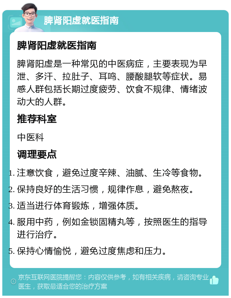 脾肾阳虚就医指南 脾肾阳虚就医指南 脾肾阳虚是一种常见的中医病症，主要表现为早泄、多汗、拉肚子、耳鸣、腰酸腿软等症状。易感人群包括长期过度疲劳、饮食不规律、情绪波动大的人群。 推荐科室 中医科 调理要点 注意饮食，避免过度辛辣、油腻、生冷等食物。 保持良好的生活习惯，规律作息，避免熬夜。 适当进行体育锻炼，增强体质。 服用中药，例如金锁固精丸等，按照医生的指导进行治疗。 保持心情愉悦，避免过度焦虑和压力。