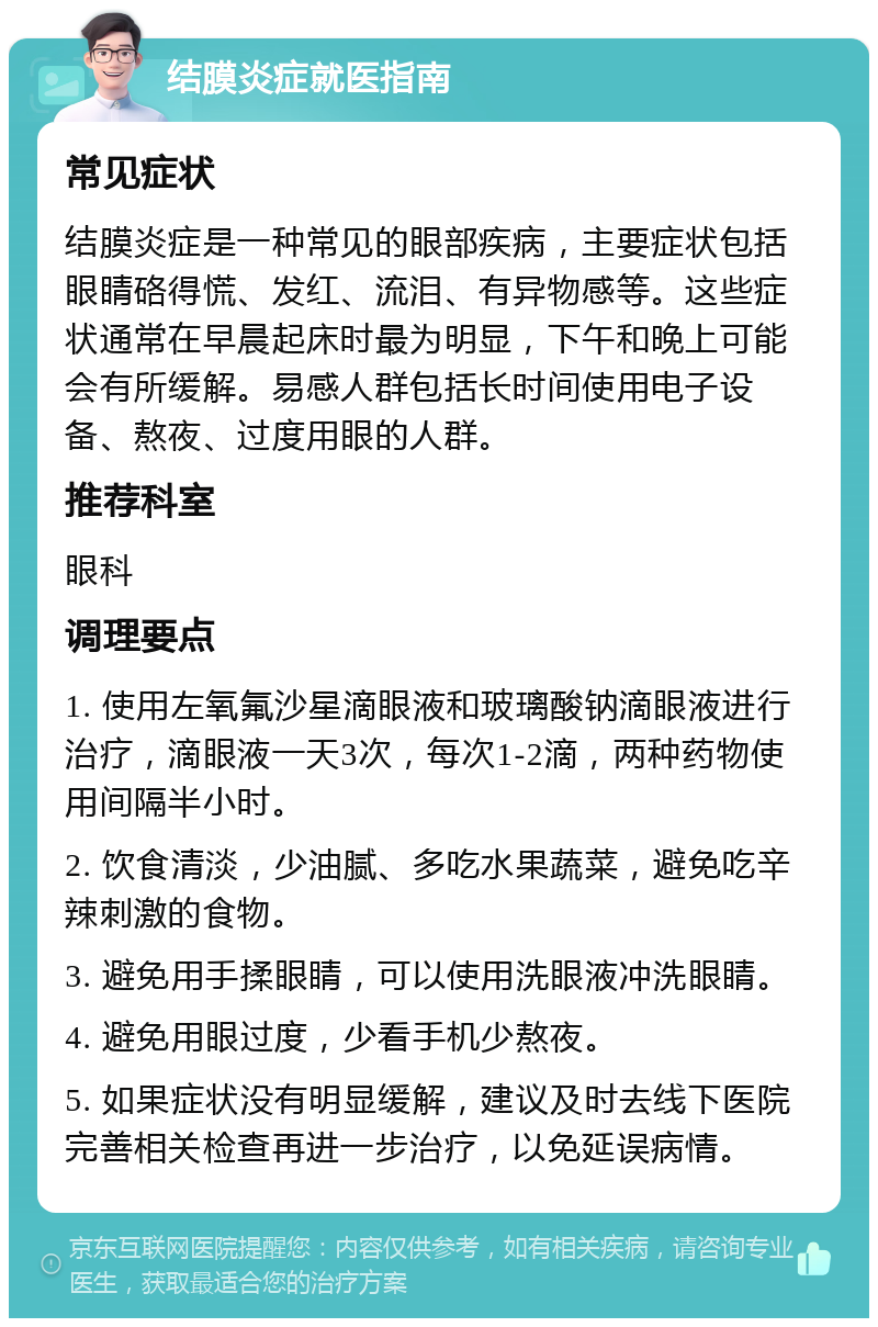 结膜炎症就医指南 常见症状 结膜炎症是一种常见的眼部疾病，主要症状包括眼睛硌得慌、发红、流泪、有异物感等。这些症状通常在早晨起床时最为明显，下午和晚上可能会有所缓解。易感人群包括长时间使用电子设备、熬夜、过度用眼的人群。 推荐科室 眼科 调理要点 1. 使用左氧氟沙星滴眼液和玻璃酸钠滴眼液进行治疗，滴眼液一天3次，每次1-2滴，两种药物使用间隔半小时。 2. 饮食清淡，少油腻、多吃水果蔬菜，避免吃辛辣刺激的食物。 3. 避免用手揉眼睛，可以使用洗眼液冲洗眼睛。 4. 避免用眼过度，少看手机少熬夜。 5. 如果症状没有明显缓解，建议及时去线下医院完善相关检查再进一步治疗，以免延误病情。