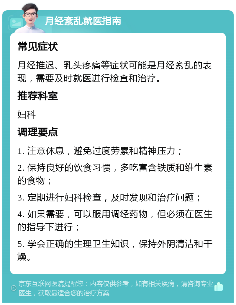 月经紊乱就医指南 常见症状 月经推迟、乳头疼痛等症状可能是月经紊乱的表现，需要及时就医进行检查和治疗。 推荐科室 妇科 调理要点 1. 注意休息，避免过度劳累和精神压力； 2. 保持良好的饮食习惯，多吃富含铁质和维生素的食物； 3. 定期进行妇科检查，及时发现和治疗问题； 4. 如果需要，可以服用调经药物，但必须在医生的指导下进行； 5. 学会正确的生理卫生知识，保持外阴清洁和干燥。