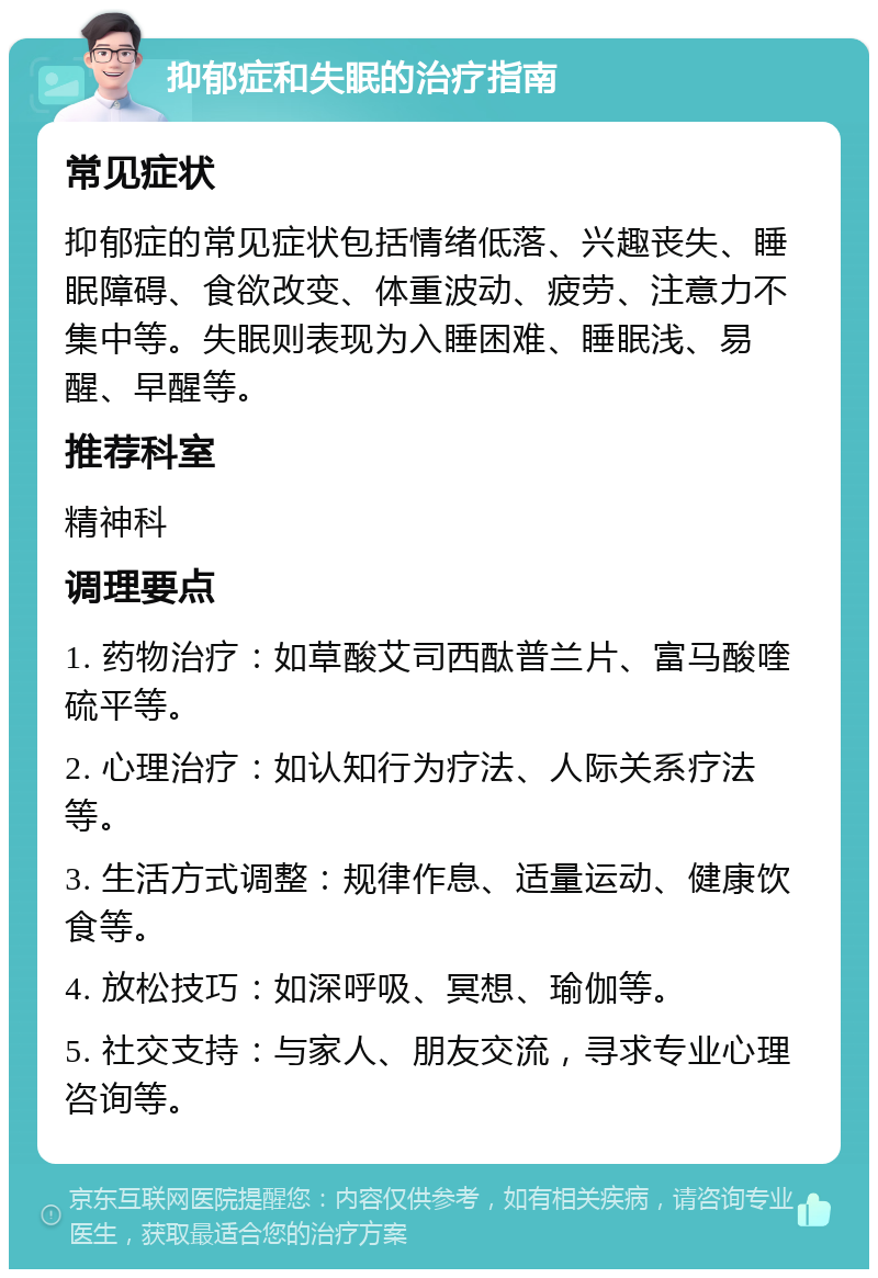 抑郁症和失眠的治疗指南 常见症状 抑郁症的常见症状包括情绪低落、兴趣丧失、睡眠障碍、食欲改变、体重波动、疲劳、注意力不集中等。失眠则表现为入睡困难、睡眠浅、易醒、早醒等。 推荐科室 精神科 调理要点 1. 药物治疗：如草酸艾司西酞普兰片、富马酸喹硫平等。 2. 心理治疗：如认知行为疗法、人际关系疗法等。 3. 生活方式调整：规律作息、适量运动、健康饮食等。 4. 放松技巧：如深呼吸、冥想、瑜伽等。 5. 社交支持：与家人、朋友交流，寻求专业心理咨询等。