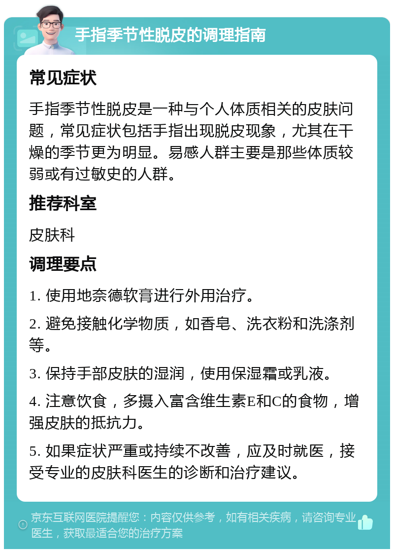 手指季节性脱皮的调理指南 常见症状 手指季节性脱皮是一种与个人体质相关的皮肤问题，常见症状包括手指出现脱皮现象，尤其在干燥的季节更为明显。易感人群主要是那些体质较弱或有过敏史的人群。 推荐科室 皮肤科 调理要点 1. 使用地奈德软膏进行外用治疗。 2. 避免接触化学物质，如香皂、洗衣粉和洗涤剂等。 3. 保持手部皮肤的湿润，使用保湿霜或乳液。 4. 注意饮食，多摄入富含维生素E和C的食物，增强皮肤的抵抗力。 5. 如果症状严重或持续不改善，应及时就医，接受专业的皮肤科医生的诊断和治疗建议。