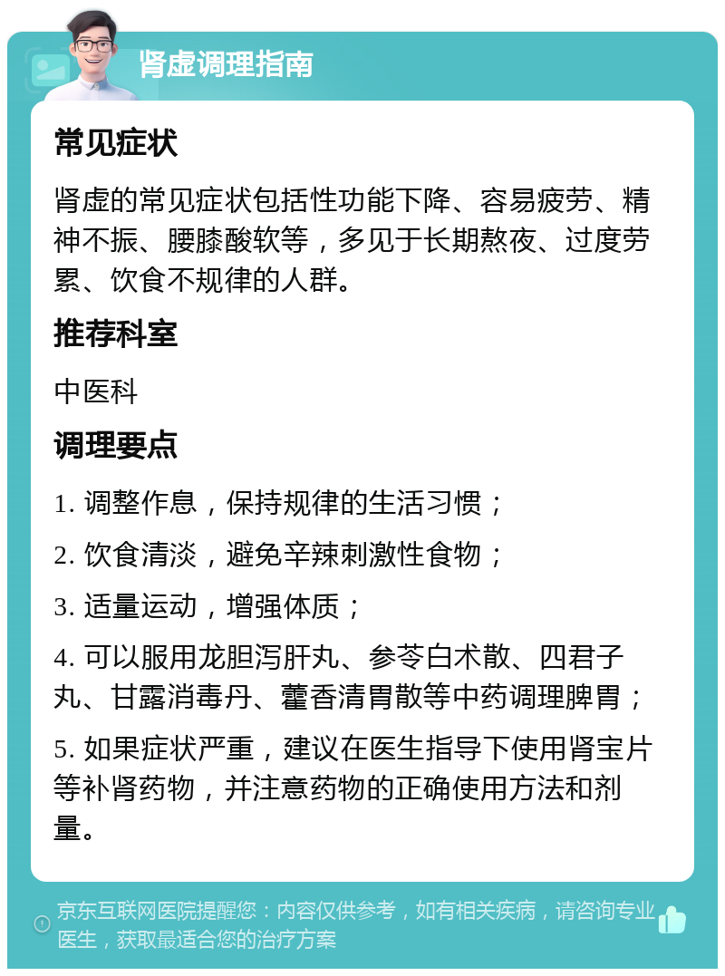 肾虚调理指南 常见症状 肾虚的常见症状包括性功能下降、容易疲劳、精神不振、腰膝酸软等，多见于长期熬夜、过度劳累、饮食不规律的人群。 推荐科室 中医科 调理要点 1. 调整作息，保持规律的生活习惯； 2. 饮食清淡，避免辛辣刺激性食物； 3. 适量运动，增强体质； 4. 可以服用龙胆泻肝丸、参苓白术散、四君子丸、甘露消毒丹、藿香清胃散等中药调理脾胃； 5. 如果症状严重，建议在医生指导下使用肾宝片等补肾药物，并注意药物的正确使用方法和剂量。