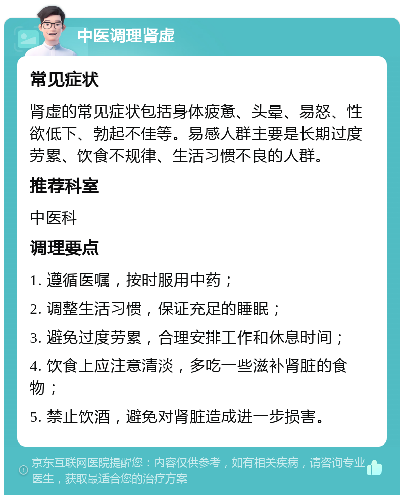 中医调理肾虚 常见症状 肾虚的常见症状包括身体疲惫、头晕、易怒、性欲低下、勃起不佳等。易感人群主要是长期过度劳累、饮食不规律、生活习惯不良的人群。 推荐科室 中医科 调理要点 1. 遵循医嘱，按时服用中药； 2. 调整生活习惯，保证充足的睡眠； 3. 避免过度劳累，合理安排工作和休息时间； 4. 饮食上应注意清淡，多吃一些滋补肾脏的食物； 5. 禁止饮酒，避免对肾脏造成进一步损害。