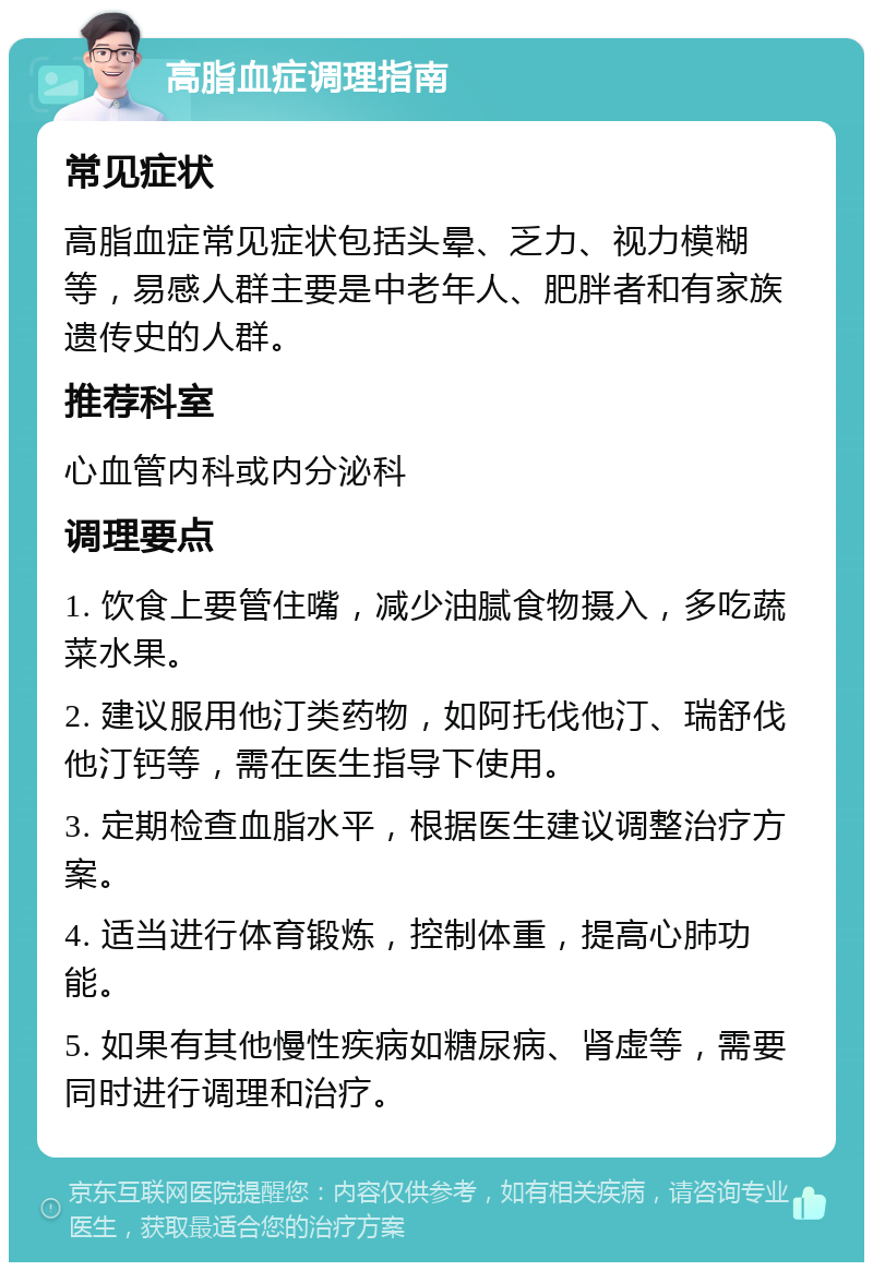 高脂血症调理指南 常见症状 高脂血症常见症状包括头晕、乏力、视力模糊等，易感人群主要是中老年人、肥胖者和有家族遗传史的人群。 推荐科室 心血管内科或内分泌科 调理要点 1. 饮食上要管住嘴，减少油腻食物摄入，多吃蔬菜水果。 2. 建议服用他汀类药物，如阿托伐他汀、瑞舒伐他汀钙等，需在医生指导下使用。 3. 定期检查血脂水平，根据医生建议调整治疗方案。 4. 适当进行体育锻炼，控制体重，提高心肺功能。 5. 如果有其他慢性疾病如糖尿病、肾虚等，需要同时进行调理和治疗。