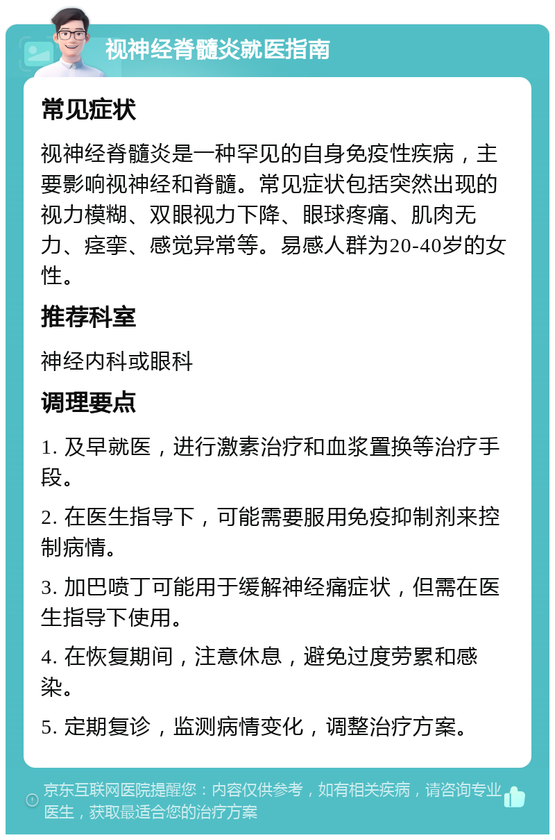 视神经脊髓炎就医指南 常见症状 视神经脊髓炎是一种罕见的自身免疫性疾病，主要影响视神经和脊髓。常见症状包括突然出现的视力模糊、双眼视力下降、眼球疼痛、肌肉无力、痉挛、感觉异常等。易感人群为20-40岁的女性。 推荐科室 神经内科或眼科 调理要点 1. 及早就医，进行激素治疗和血浆置换等治疗手段。 2. 在医生指导下，可能需要服用免疫抑制剂来控制病情。 3. 加巴喷丁可能用于缓解神经痛症状，但需在医生指导下使用。 4. 在恢复期间，注意休息，避免过度劳累和感染。 5. 定期复诊，监测病情变化，调整治疗方案。