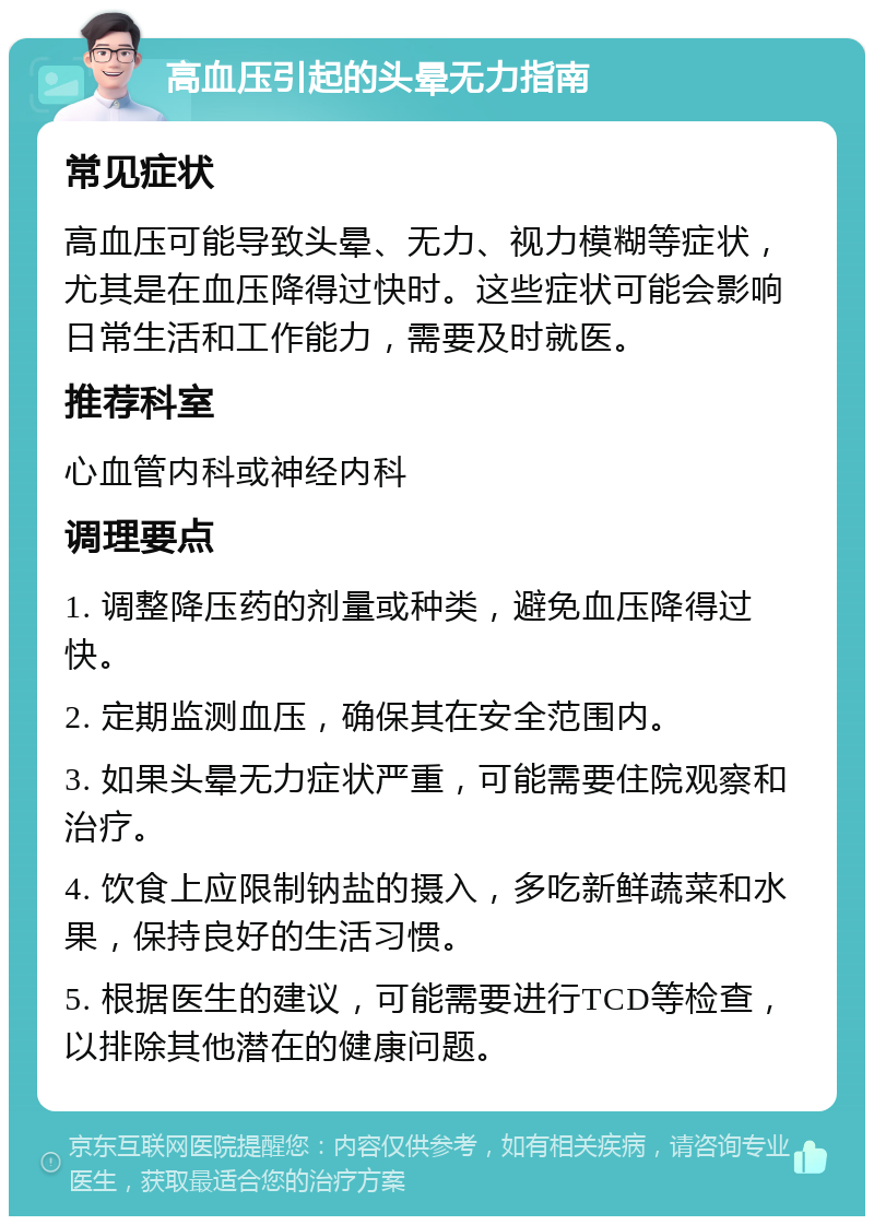 高血压引起的头晕无力指南 常见症状 高血压可能导致头晕、无力、视力模糊等症状，尤其是在血压降得过快时。这些症状可能会影响日常生活和工作能力，需要及时就医。 推荐科室 心血管内科或神经内科 调理要点 1. 调整降压药的剂量或种类，避免血压降得过快。 2. 定期监测血压，确保其在安全范围内。 3. 如果头晕无力症状严重，可能需要住院观察和治疗。 4. 饮食上应限制钠盐的摄入，多吃新鲜蔬菜和水果，保持良好的生活习惯。 5. 根据医生的建议，可能需要进行TCD等检查，以排除其他潜在的健康问题。