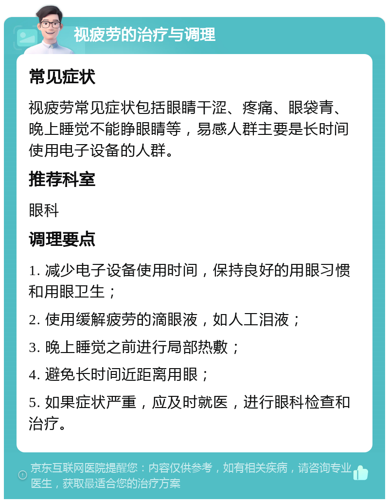 视疲劳的治疗与调理 常见症状 视疲劳常见症状包括眼睛干涩、疼痛、眼袋青、晚上睡觉不能睁眼睛等，易感人群主要是长时间使用电子设备的人群。 推荐科室 眼科 调理要点 1. 减少电子设备使用时间，保持良好的用眼习惯和用眼卫生； 2. 使用缓解疲劳的滴眼液，如人工泪液； 3. 晚上睡觉之前进行局部热敷； 4. 避免长时间近距离用眼； 5. 如果症状严重，应及时就医，进行眼科检查和治疗。