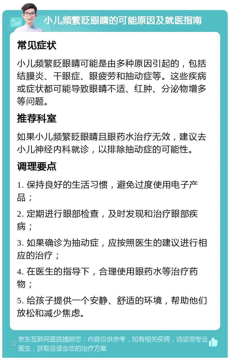 小儿频繁眨眼睛的可能原因及就医指南 常见症状 小儿频繁眨眼睛可能是由多种原因引起的，包括结膜炎、干眼症、眼疲劳和抽动症等。这些疾病或症状都可能导致眼睛不适、红肿、分泌物增多等问题。 推荐科室 如果小儿频繁眨眼睛且眼药水治疗无效，建议去小儿神经内科就诊，以排除抽动症的可能性。 调理要点 1. 保持良好的生活习惯，避免过度使用电子产品； 2. 定期进行眼部检查，及时发现和治疗眼部疾病； 3. 如果确诊为抽动症，应按照医生的建议进行相应的治疗； 4. 在医生的指导下，合理使用眼药水等治疗药物； 5. 给孩子提供一个安静、舒适的环境，帮助他们放松和减少焦虑。