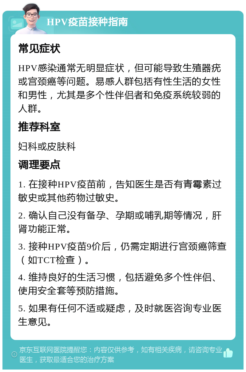 HPV疫苗接种指南 常见症状 HPV感染通常无明显症状，但可能导致生殖器疣或宫颈癌等问题。易感人群包括有性生活的女性和男性，尤其是多个性伴侣者和免疫系统较弱的人群。 推荐科室 妇科或皮肤科 调理要点 1. 在接种HPV疫苗前，告知医生是否有青霉素过敏史或其他药物过敏史。 2. 确认自己没有备孕、孕期或哺乳期等情况，肝肾功能正常。 3. 接种HPV疫苗9价后，仍需定期进行宫颈癌筛查（如TCT检查）。 4. 维持良好的生活习惯，包括避免多个性伴侣、使用安全套等预防措施。 5. 如果有任何不适或疑虑，及时就医咨询专业医生意见。