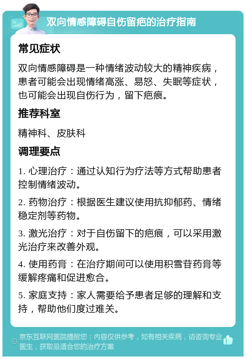 双向情感障碍自伤留疤的治疗指南 常见症状 双向情感障碍是一种情绪波动较大的精神疾病，患者可能会出现情绪高涨、易怒、失眠等症状，也可能会出现自伤行为，留下疤痕。 推荐科室 精神科、皮肤科 调理要点 1. 心理治疗：通过认知行为疗法等方式帮助患者控制情绪波动。 2. 药物治疗：根据医生建议使用抗抑郁药、情绪稳定剂等药物。 3. 激光治疗：对于自伤留下的疤痕，可以采用激光治疗来改善外观。 4. 使用药膏：在治疗期间可以使用积雪苷药膏等缓解疼痛和促进愈合。 5. 家庭支持：家人需要给予患者足够的理解和支持，帮助他们度过难关。