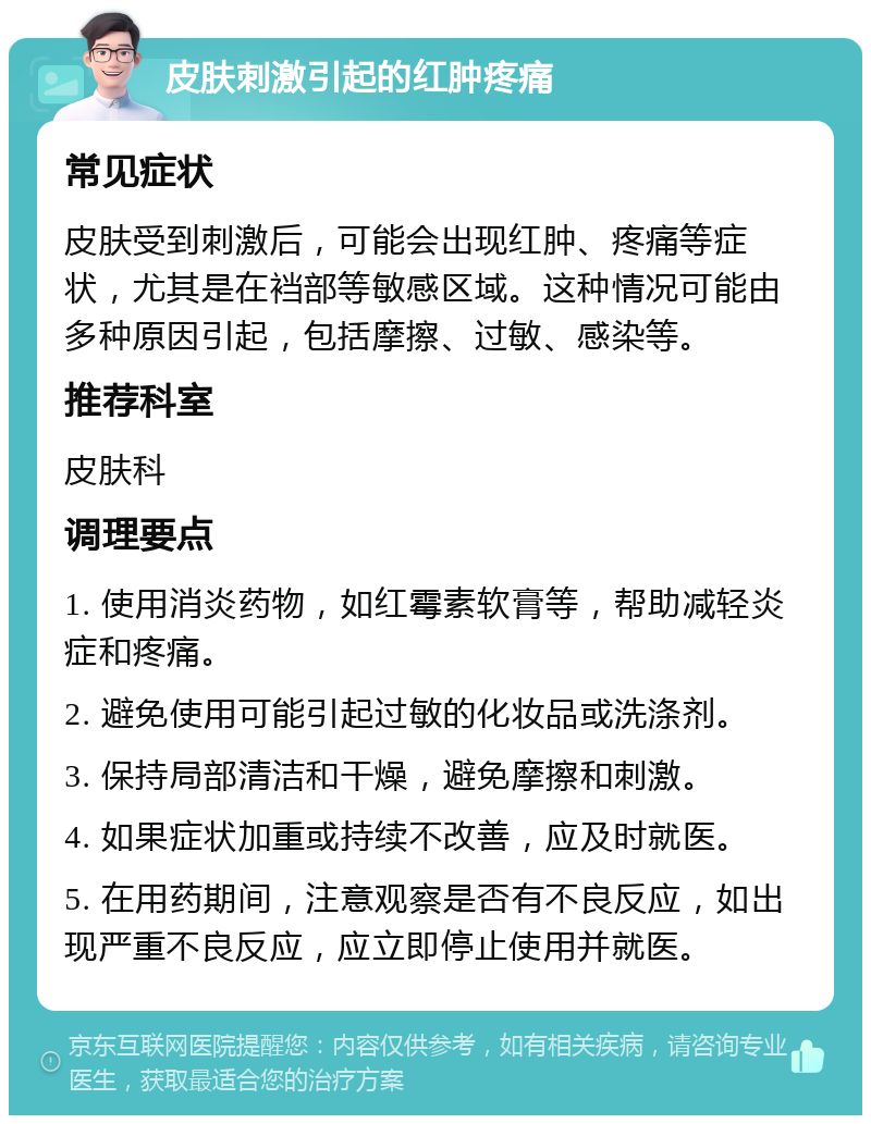 皮肤刺激引起的红肿疼痛 常见症状 皮肤受到刺激后，可能会出现红肿、疼痛等症状，尤其是在裆部等敏感区域。这种情况可能由多种原因引起，包括摩擦、过敏、感染等。 推荐科室 皮肤科 调理要点 1. 使用消炎药物，如红霉素软膏等，帮助减轻炎症和疼痛。 2. 避免使用可能引起过敏的化妆品或洗涤剂。 3. 保持局部清洁和干燥，避免摩擦和刺激。 4. 如果症状加重或持续不改善，应及时就医。 5. 在用药期间，注意观察是否有不良反应，如出现严重不良反应，应立即停止使用并就医。