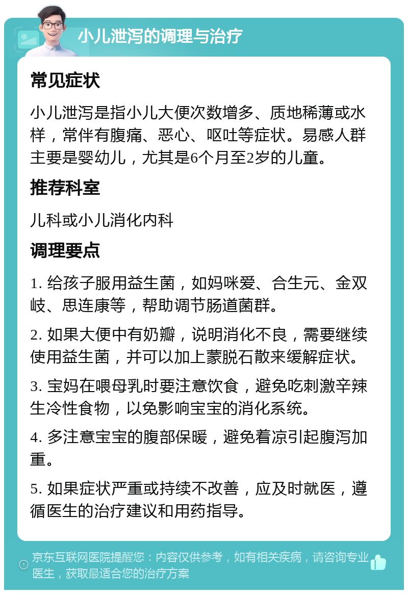 小儿泄泻的调理与治疗 常见症状 小儿泄泻是指小儿大便次数增多、质地稀薄或水样，常伴有腹痛、恶心、呕吐等症状。易感人群主要是婴幼儿，尤其是6个月至2岁的儿童。 推荐科室 儿科或小儿消化内科 调理要点 1. 给孩子服用益生菌，如妈咪爱、合生元、金双岐、思连康等，帮助调节肠道菌群。 2. 如果大便中有奶瓣，说明消化不良，需要继续使用益生菌，并可以加上蒙脱石散来缓解症状。 3. 宝妈在喂母乳时要注意饮食，避免吃刺激辛辣生冷性食物，以免影响宝宝的消化系统。 4. 多注意宝宝的腹部保暖，避免着凉引起腹泻加重。 5. 如果症状严重或持续不改善，应及时就医，遵循医生的治疗建议和用药指导。