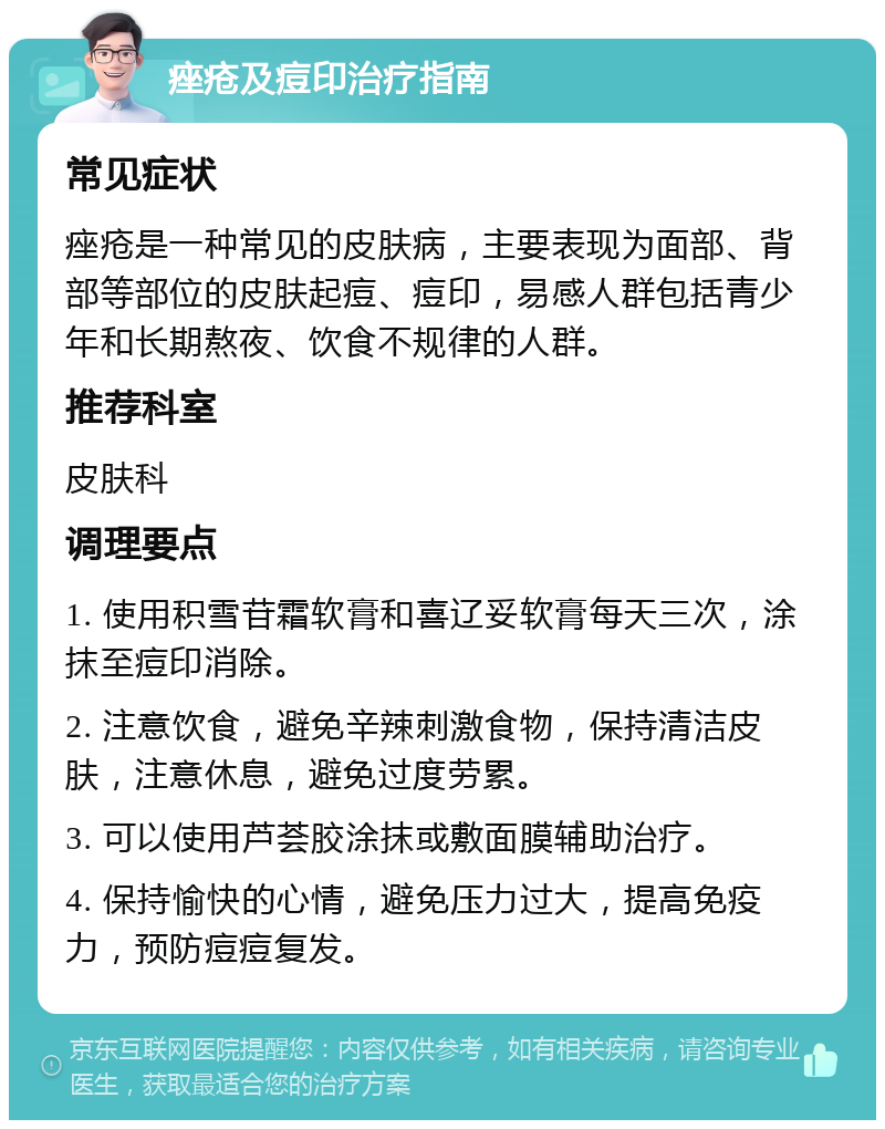 痤疮及痘印治疗指南 常见症状 痤疮是一种常见的皮肤病，主要表现为面部、背部等部位的皮肤起痘、痘印，易感人群包括青少年和长期熬夜、饮食不规律的人群。 推荐科室 皮肤科 调理要点 1. 使用积雪苷霜软膏和喜辽妥软膏每天三次，涂抹至痘印消除。 2. 注意饮食，避免辛辣刺激食物，保持清洁皮肤，注意休息，避免过度劳累。 3. 可以使用芦荟胶涂抹或敷面膜辅助治疗。 4. 保持愉快的心情，避免压力过大，提高免疫力，预防痘痘复发。