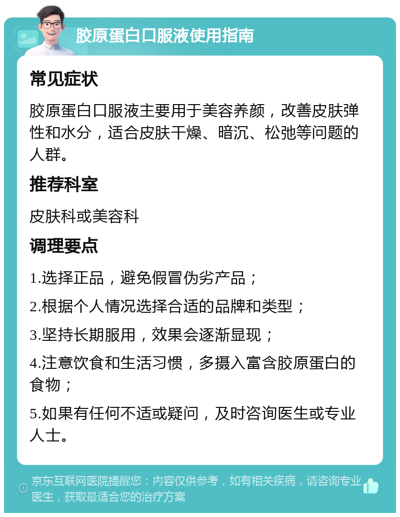 胶原蛋白口服液使用指南 常见症状 胶原蛋白口服液主要用于美容养颜，改善皮肤弹性和水分，适合皮肤干燥、暗沉、松弛等问题的人群。 推荐科室 皮肤科或美容科 调理要点 1.选择正品，避免假冒伪劣产品； 2.根据个人情况选择合适的品牌和类型； 3.坚持长期服用，效果会逐渐显现； 4.注意饮食和生活习惯，多摄入富含胶原蛋白的食物； 5.如果有任何不适或疑问，及时咨询医生或专业人士。