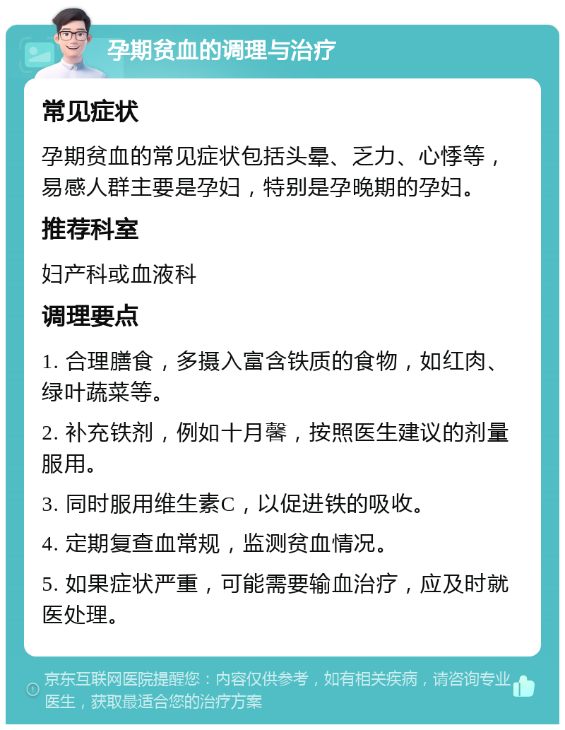 孕期贫血的调理与治疗 常见症状 孕期贫血的常见症状包括头晕、乏力、心悸等，易感人群主要是孕妇，特别是孕晚期的孕妇。 推荐科室 妇产科或血液科 调理要点 1. 合理膳食，多摄入富含铁质的食物，如红肉、绿叶蔬菜等。 2. 补充铁剂，例如十月馨，按照医生建议的剂量服用。 3. 同时服用维生素C，以促进铁的吸收。 4. 定期复查血常规，监测贫血情况。 5. 如果症状严重，可能需要输血治疗，应及时就医处理。