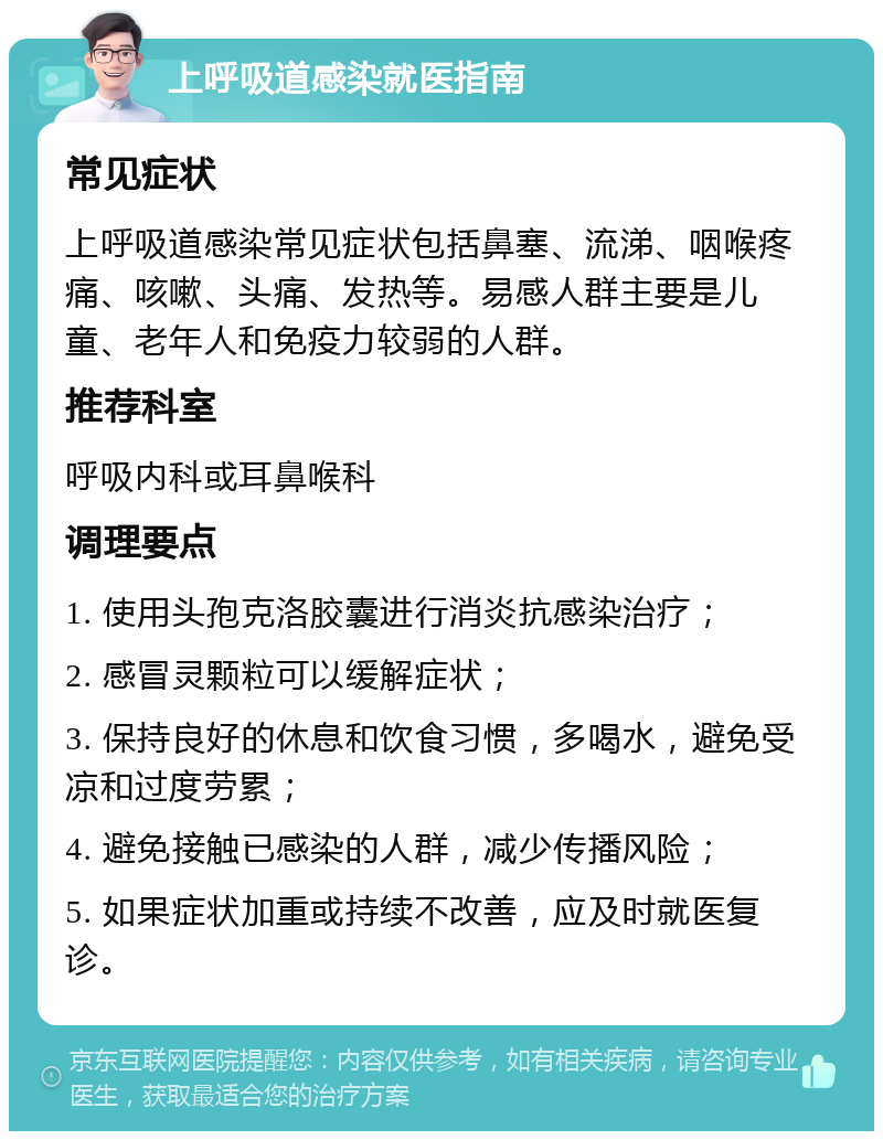 上呼吸道感染就医指南 常见症状 上呼吸道感染常见症状包括鼻塞、流涕、咽喉疼痛、咳嗽、头痛、发热等。易感人群主要是儿童、老年人和免疫力较弱的人群。 推荐科室 呼吸内科或耳鼻喉科 调理要点 1. 使用头孢克洛胶囊进行消炎抗感染治疗； 2. 感冒灵颗粒可以缓解症状； 3. 保持良好的休息和饮食习惯，多喝水，避免受凉和过度劳累； 4. 避免接触已感染的人群，减少传播风险； 5. 如果症状加重或持续不改善，应及时就医复诊。