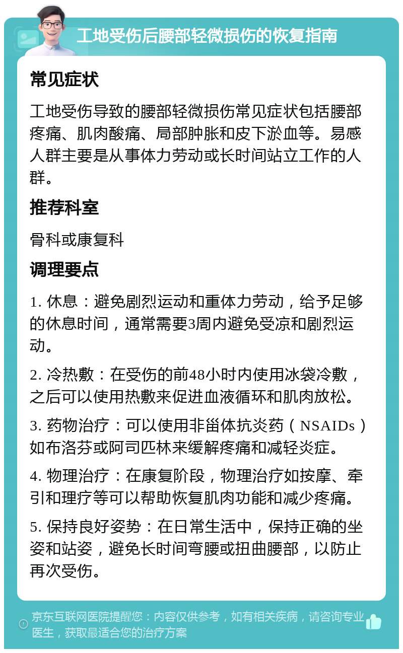 工地受伤后腰部轻微损伤的恢复指南 常见症状 工地受伤导致的腰部轻微损伤常见症状包括腰部疼痛、肌肉酸痛、局部肿胀和皮下淤血等。易感人群主要是从事体力劳动或长时间站立工作的人群。 推荐科室 骨科或康复科 调理要点 1. 休息：避免剧烈运动和重体力劳动，给予足够的休息时间，通常需要3周内避免受凉和剧烈运动。 2. 冷热敷：在受伤的前48小时内使用冰袋冷敷，之后可以使用热敷来促进血液循环和肌肉放松。 3. 药物治疗：可以使用非甾体抗炎药（NSAIDs）如布洛芬或阿司匹林来缓解疼痛和减轻炎症。 4. 物理治疗：在康复阶段，物理治疗如按摩、牵引和理疗等可以帮助恢复肌肉功能和减少疼痛。 5. 保持良好姿势：在日常生活中，保持正确的坐姿和站姿，避免长时间弯腰或扭曲腰部，以防止再次受伤。