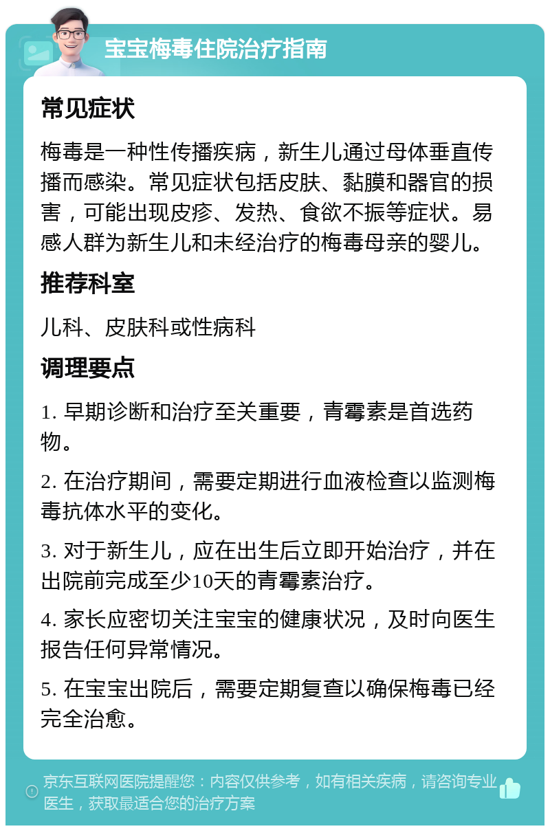 宝宝梅毒住院治疗指南 常见症状 梅毒是一种性传播疾病，新生儿通过母体垂直传播而感染。常见症状包括皮肤、黏膜和器官的损害，可能出现皮疹、发热、食欲不振等症状。易感人群为新生儿和未经治疗的梅毒母亲的婴儿。 推荐科室 儿科、皮肤科或性病科 调理要点 1. 早期诊断和治疗至关重要，青霉素是首选药物。 2. 在治疗期间，需要定期进行血液检查以监测梅毒抗体水平的变化。 3. 对于新生儿，应在出生后立即开始治疗，并在出院前完成至少10天的青霉素治疗。 4. 家长应密切关注宝宝的健康状况，及时向医生报告任何异常情况。 5. 在宝宝出院后，需要定期复查以确保梅毒已经完全治愈。