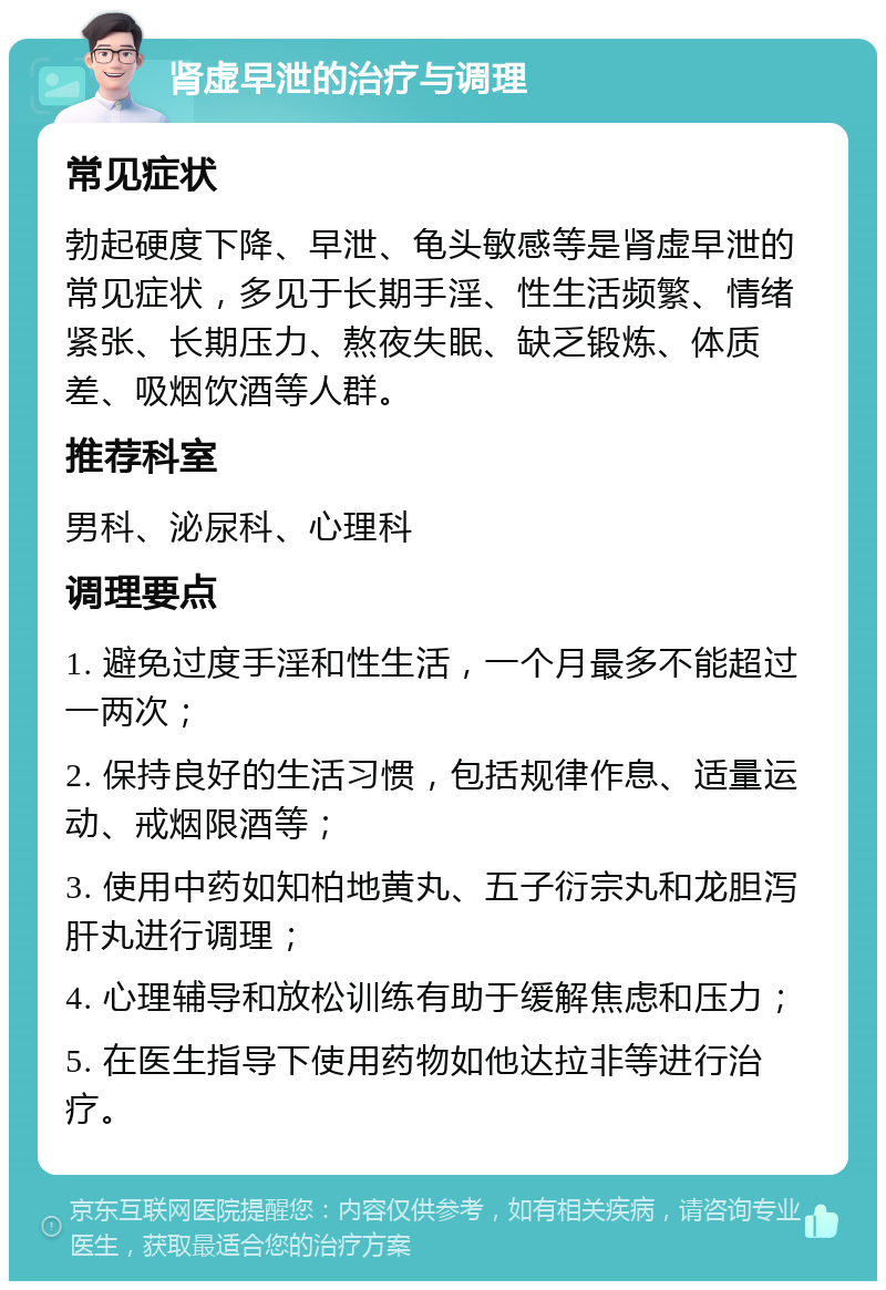 肾虚早泄的治疗与调理 常见症状 勃起硬度下降、早泄、龟头敏感等是肾虚早泄的常见症状，多见于长期手淫、性生活频繁、情绪紧张、长期压力、熬夜失眠、缺乏锻炼、体质差、吸烟饮酒等人群。 推荐科室 男科、泌尿科、心理科 调理要点 1. 避免过度手淫和性生活，一个月最多不能超过一两次； 2. 保持良好的生活习惯，包括规律作息、适量运动、戒烟限酒等； 3. 使用中药如知柏地黄丸、五子衍宗丸和龙胆泻肝丸进行调理； 4. 心理辅导和放松训练有助于缓解焦虑和压力； 5. 在医生指导下使用药物如他达拉非等进行治疗。