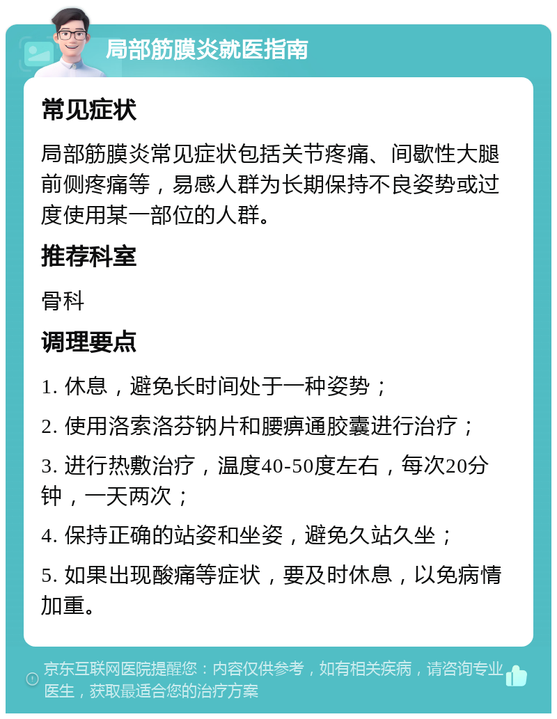 局部筋膜炎就医指南 常见症状 局部筋膜炎常见症状包括关节疼痛、间歇性大腿前侧疼痛等，易感人群为长期保持不良姿势或过度使用某一部位的人群。 推荐科室 骨科 调理要点 1. 休息，避免长时间处于一种姿势； 2. 使用洛索洛芬钠片和腰痹通胶囊进行治疗； 3. 进行热敷治疗，温度40-50度左右，每次20分钟，一天两次； 4. 保持正确的站姿和坐姿，避免久站久坐； 5. 如果出现酸痛等症状，要及时休息，以免病情加重。