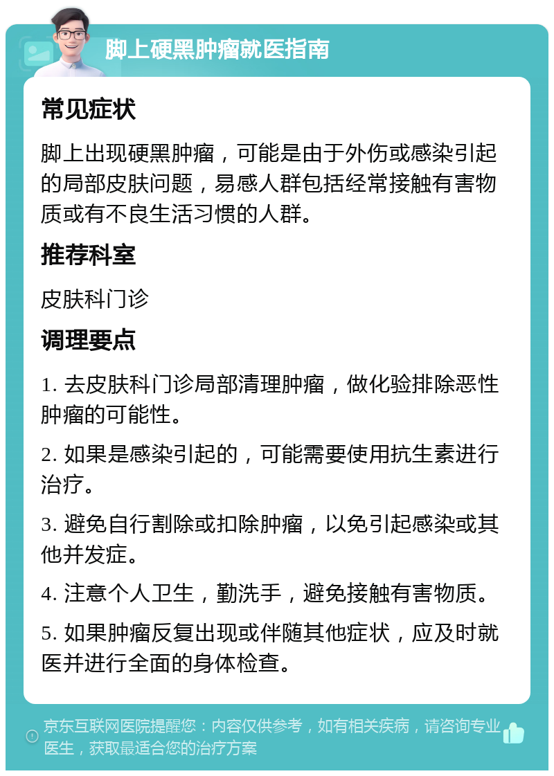 脚上硬黑肿瘤就医指南 常见症状 脚上出现硬黑肿瘤，可能是由于外伤或感染引起的局部皮肤问题，易感人群包括经常接触有害物质或有不良生活习惯的人群。 推荐科室 皮肤科门诊 调理要点 1. 去皮肤科门诊局部清理肿瘤，做化验排除恶性肿瘤的可能性。 2. 如果是感染引起的，可能需要使用抗生素进行治疗。 3. 避免自行割除或扣除肿瘤，以免引起感染或其他并发症。 4. 注意个人卫生，勤洗手，避免接触有害物质。 5. 如果肿瘤反复出现或伴随其他症状，应及时就医并进行全面的身体检查。