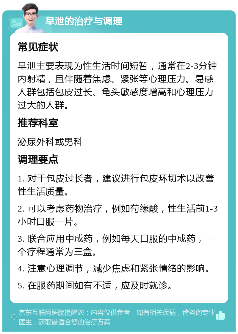 早泄的治疗与调理 常见症状 早泄主要表现为性生活时间短暂，通常在2-3分钟内射精，且伴随着焦虑、紧张等心理压力。易感人群包括包皮过长、龟头敏感度增高和心理压力过大的人群。 推荐科室 泌尿外科或男科 调理要点 1. 对于包皮过长者，建议进行包皮环切术以改善性生活质量。 2. 可以考虑药物治疗，例如苟缘酸，性生活前1-3小时口服一片。 3. 联合应用中成药，例如每天口服的中成药，一个疗程通常为三盒。 4. 注意心理调节，减少焦虑和紧张情绪的影响。 5. 在服药期间如有不适，应及时就诊。