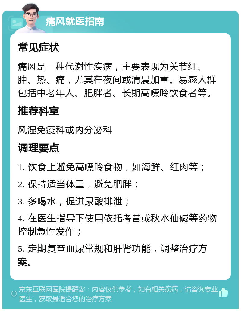 痛风就医指南 常见症状 痛风是一种代谢性疾病，主要表现为关节红、肿、热、痛，尤其在夜间或清晨加重。易感人群包括中老年人、肥胖者、长期高嘌呤饮食者等。 推荐科室 风湿免疫科或内分泌科 调理要点 1. 饮食上避免高嘌呤食物，如海鲜、红肉等； 2. 保持适当体重，避免肥胖； 3. 多喝水，促进尿酸排泄； 4. 在医生指导下使用依托考昔或秋水仙碱等药物控制急性发作； 5. 定期复查血尿常规和肝肾功能，调整治疗方案。