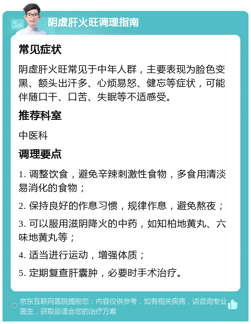 阴虚肝火旺调理指南 常见症状 阴虚肝火旺常见于中年人群，主要表现为脸色变黑、额头出汗多、心烦易怒、健忘等症状，可能伴随口干、口苦、失眠等不适感受。 推荐科室 中医科 调理要点 1. 调整饮食，避免辛辣刺激性食物，多食用清淡易消化的食物； 2. 保持良好的作息习惯，规律作息，避免熬夜； 3. 可以服用滋阴降火的中药，如知柏地黄丸、六味地黄丸等； 4. 适当进行运动，增强体质； 5. 定期复查肝囊肿，必要时手术治疗。