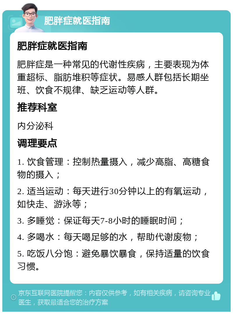 肥胖症就医指南 肥胖症就医指南 肥胖症是一种常见的代谢性疾病，主要表现为体重超标、脂肪堆积等症状。易感人群包括长期坐班、饮食不规律、缺乏运动等人群。 推荐科室 内分泌科 调理要点 1. 饮食管理：控制热量摄入，减少高脂、高糖食物的摄入； 2. 适当运动：每天进行30分钟以上的有氧运动，如快走、游泳等； 3. 多睡觉：保证每天7-8小时的睡眠时间； 4. 多喝水：每天喝足够的水，帮助代谢废物； 5. 吃饭八分饱：避免暴饮暴食，保持适量的饮食习惯。