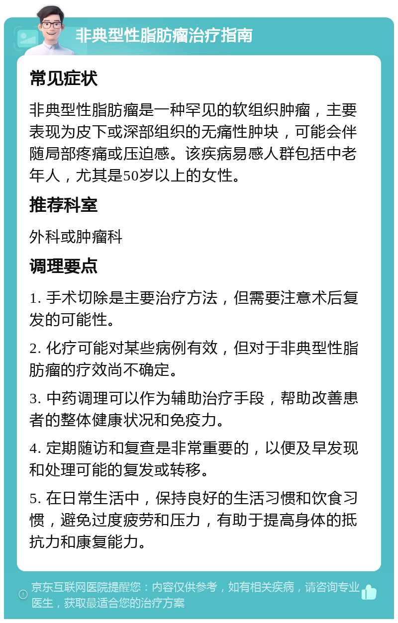 非典型性脂肪瘤治疗指南 常见症状 非典型性脂肪瘤是一种罕见的软组织肿瘤，主要表现为皮下或深部组织的无痛性肿块，可能会伴随局部疼痛或压迫感。该疾病易感人群包括中老年人，尤其是50岁以上的女性。 推荐科室 外科或肿瘤科 调理要点 1. 手术切除是主要治疗方法，但需要注意术后复发的可能性。 2. 化疗可能对某些病例有效，但对于非典型性脂肪瘤的疗效尚不确定。 3. 中药调理可以作为辅助治疗手段，帮助改善患者的整体健康状况和免疫力。 4. 定期随访和复查是非常重要的，以便及早发现和处理可能的复发或转移。 5. 在日常生活中，保持良好的生活习惯和饮食习惯，避免过度疲劳和压力，有助于提高身体的抵抗力和康复能力。