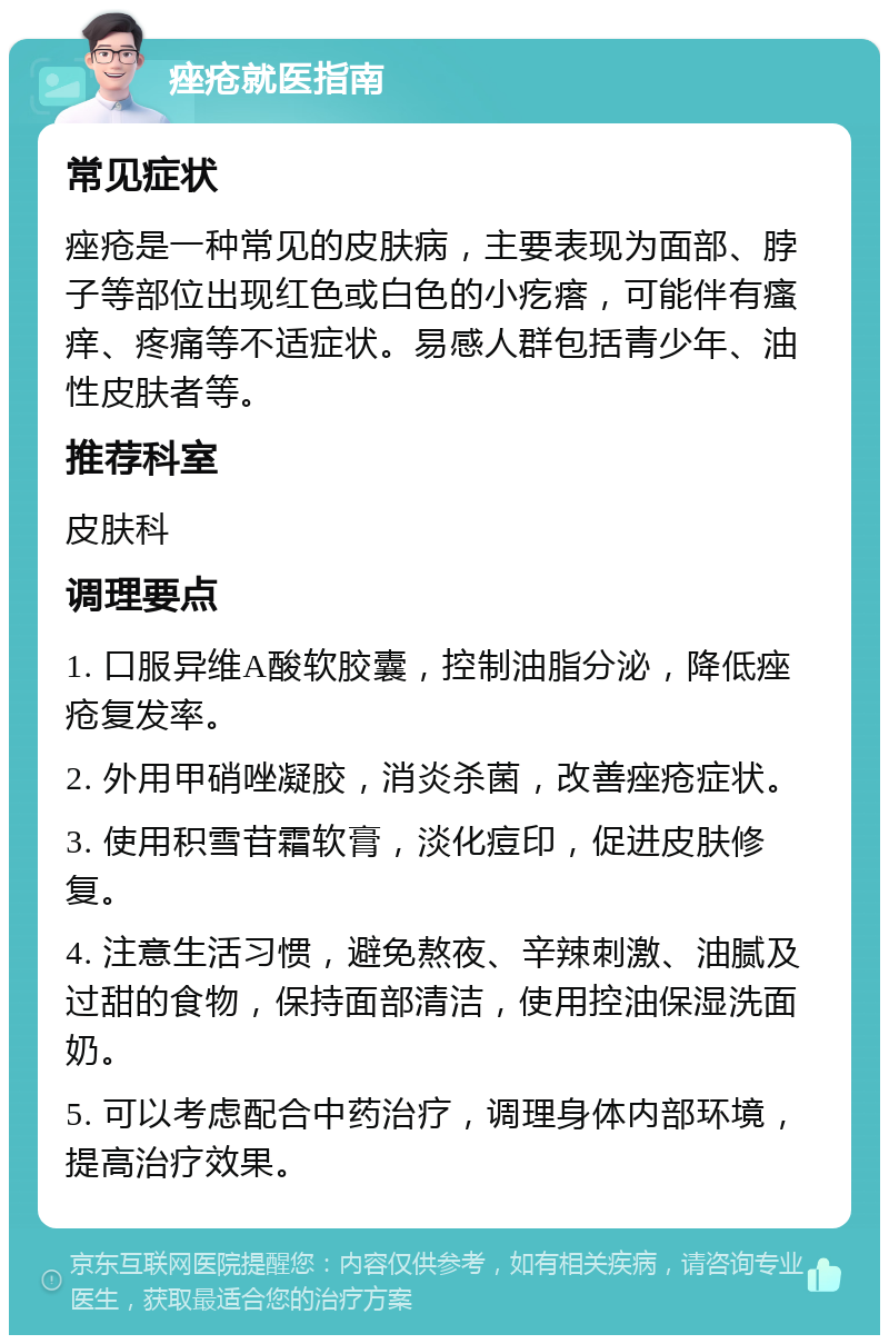 痤疮就医指南 常见症状 痤疮是一种常见的皮肤病，主要表现为面部、脖子等部位出现红色或白色的小疙瘩，可能伴有瘙痒、疼痛等不适症状。易感人群包括青少年、油性皮肤者等。 推荐科室 皮肤科 调理要点 1. 口服异维A酸软胶囊，控制油脂分泌，降低痤疮复发率。 2. 外用甲硝唑凝胶，消炎杀菌，改善痤疮症状。 3. 使用积雪苷霜软膏，淡化痘印，促进皮肤修复。 4. 注意生活习惯，避免熬夜、辛辣刺激、油腻及过甜的食物，保持面部清洁，使用控油保湿洗面奶。 5. 可以考虑配合中药治疗，调理身体内部环境，提高治疗效果。