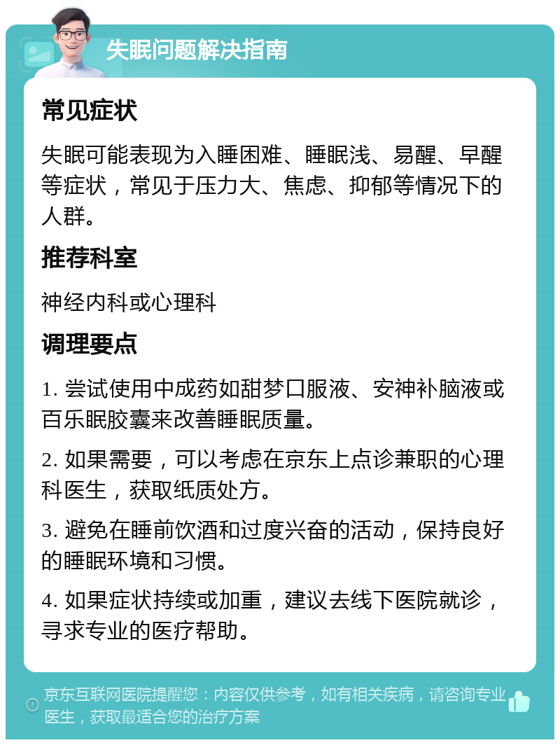 失眠问题解决指南 常见症状 失眠可能表现为入睡困难、睡眠浅、易醒、早醒等症状，常见于压力大、焦虑、抑郁等情况下的人群。 推荐科室 神经内科或心理科 调理要点 1. 尝试使用中成药如甜梦口服液、安神补脑液或百乐眠胶囊来改善睡眠质量。 2. 如果需要，可以考虑在京东上点诊兼职的心理科医生，获取纸质处方。 3. 避免在睡前饮酒和过度兴奋的活动，保持良好的睡眠环境和习惯。 4. 如果症状持续或加重，建议去线下医院就诊，寻求专业的医疗帮助。