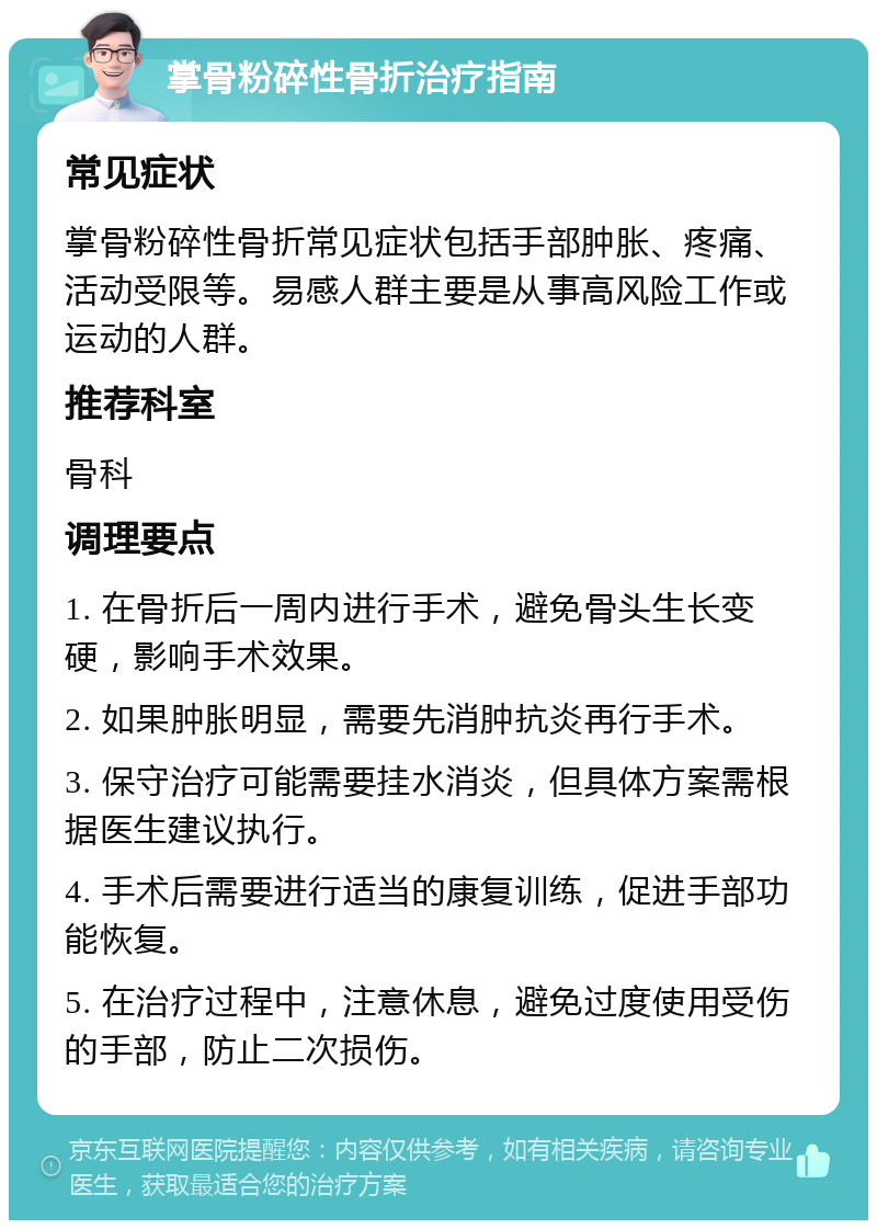 掌骨粉碎性骨折治疗指南 常见症状 掌骨粉碎性骨折常见症状包括手部肿胀、疼痛、活动受限等。易感人群主要是从事高风险工作或运动的人群。 推荐科室 骨科 调理要点 1. 在骨折后一周内进行手术，避免骨头生长变硬，影响手术效果。 2. 如果肿胀明显，需要先消肿抗炎再行手术。 3. 保守治疗可能需要挂水消炎，但具体方案需根据医生建议执行。 4. 手术后需要进行适当的康复训练，促进手部功能恢复。 5. 在治疗过程中，注意休息，避免过度使用受伤的手部，防止二次损伤。