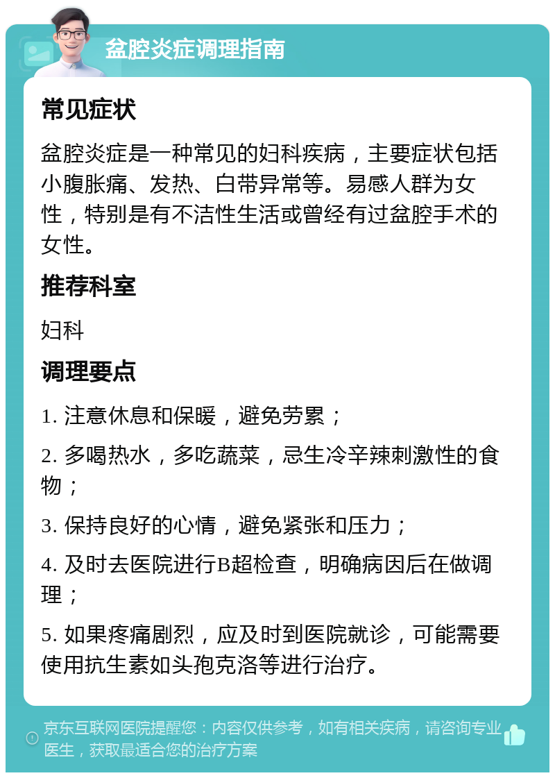 盆腔炎症调理指南 常见症状 盆腔炎症是一种常见的妇科疾病，主要症状包括小腹胀痛、发热、白带异常等。易感人群为女性，特别是有不洁性生活或曾经有过盆腔手术的女性。 推荐科室 妇科 调理要点 1. 注意休息和保暖，避免劳累； 2. 多喝热水，多吃蔬菜，忌生冷辛辣刺激性的食物； 3. 保持良好的心情，避免紧张和压力； 4. 及时去医院进行B超检查，明确病因后在做调理； 5. 如果疼痛剧烈，应及时到医院就诊，可能需要使用抗生素如头孢克洛等进行治疗。