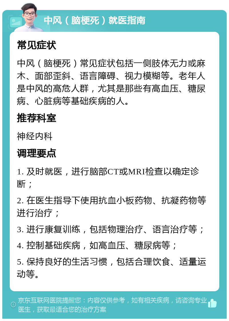 中风（脑梗死）就医指南 常见症状 中风（脑梗死）常见症状包括一侧肢体无力或麻木、面部歪斜、语言障碍、视力模糊等。老年人是中风的高危人群，尤其是那些有高血压、糖尿病、心脏病等基础疾病的人。 推荐科室 神经内科 调理要点 1. 及时就医，进行脑部CT或MRI检查以确定诊断； 2. 在医生指导下使用抗血小板药物、抗凝药物等进行治疗； 3. 进行康复训练，包括物理治疗、语言治疗等； 4. 控制基础疾病，如高血压、糖尿病等； 5. 保持良好的生活习惯，包括合理饮食、适量运动等。