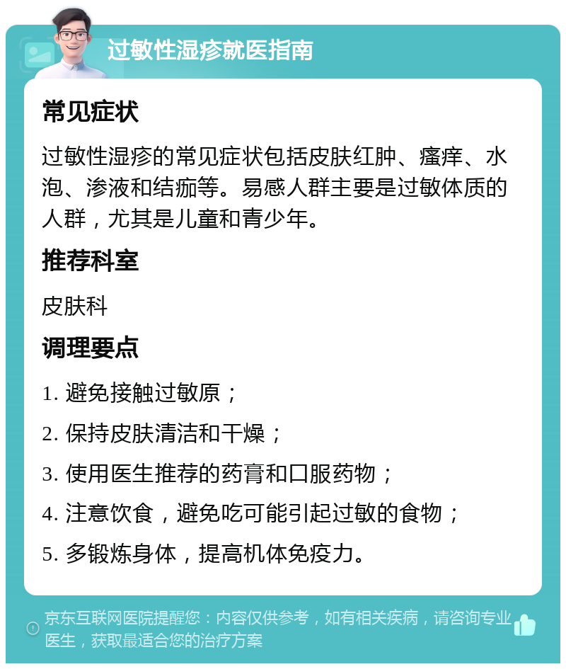 过敏性湿疹就医指南 常见症状 过敏性湿疹的常见症状包括皮肤红肿、瘙痒、水泡、渗液和结痂等。易感人群主要是过敏体质的人群，尤其是儿童和青少年。 推荐科室 皮肤科 调理要点 1. 避免接触过敏原； 2. 保持皮肤清洁和干燥； 3. 使用医生推荐的药膏和口服药物； 4. 注意饮食，避免吃可能引起过敏的食物； 5. 多锻炼身体，提高机体免疫力。