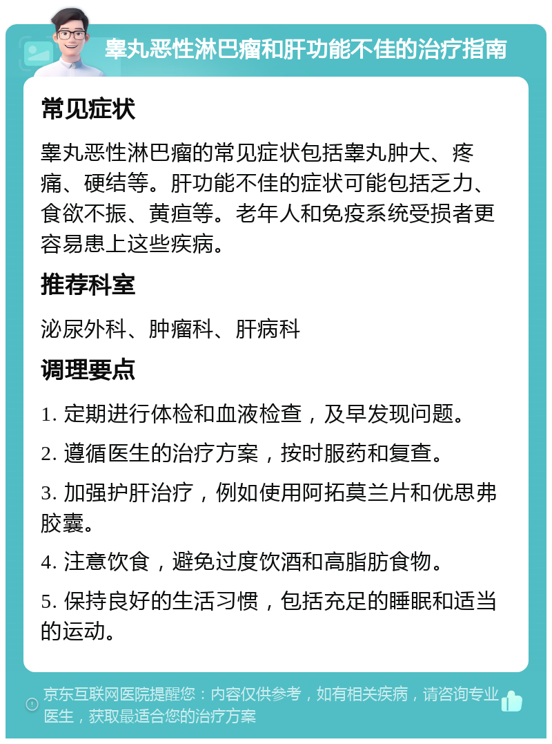 睾丸恶性淋巴瘤和肝功能不佳的治疗指南 常见症状 睾丸恶性淋巴瘤的常见症状包括睾丸肿大、疼痛、硬结等。肝功能不佳的症状可能包括乏力、食欲不振、黄疸等。老年人和免疫系统受损者更容易患上这些疾病。 推荐科室 泌尿外科、肿瘤科、肝病科 调理要点 1. 定期进行体检和血液检查，及早发现问题。 2. 遵循医生的治疗方案，按时服药和复查。 3. 加强护肝治疗，例如使用阿拓莫兰片和优思弗胶囊。 4. 注意饮食，避免过度饮酒和高脂肪食物。 5. 保持良好的生活习惯，包括充足的睡眠和适当的运动。